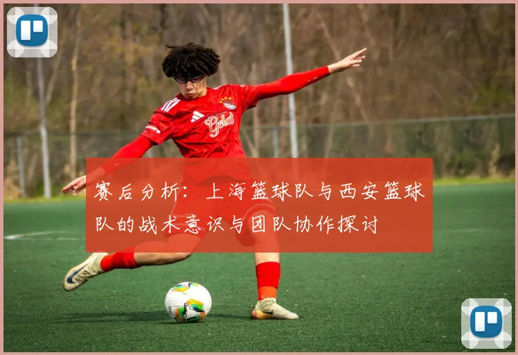 赛后分析：上海篮球队与西安篮球队的战术意识与团队协作探讨